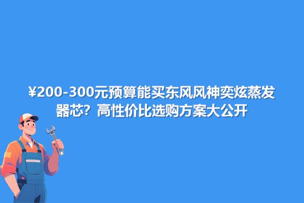 200-300元預(yù)算能買東風(fēng)風(fēng)神奕炫蒸發(fā)器芯?高性價比選購方案大公開
